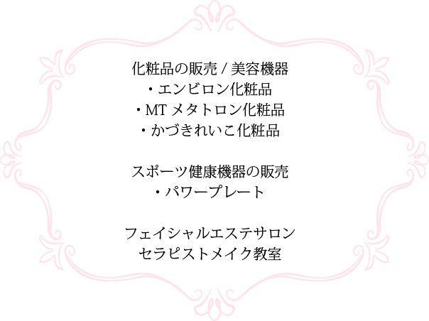 化粧品の販売/美容機器 ・エンビロン化粧品・MTメタトロン化粧品・かずきれいこ化粧品 スポーツ健康機器の販売 ・パワープレートフェイシャルエステサロンセラピストメイク教室