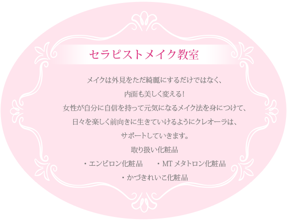 セラピストメイク教室メイクは外見をただ綺麗にするだけではなく、内面も美しく変える！女性が自分に自信を持って元気になるメイク法を身につけて、日々を楽しく前向きに生きていけるようにクレオーラは、サポートしていきます。取り扱い化粧品・エンビロン化粧品 ・MTメタトロン化粧品・かずきれいこ化粧品