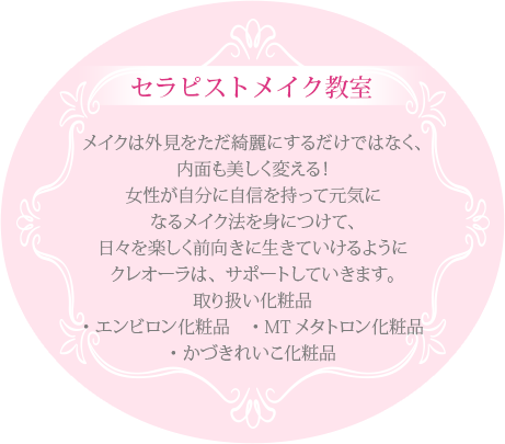セラピストメイク教室メイクは外見をただ綺麗にするだけではなく、内面も美しく変える！女性が自分に自信を持って元気になるメイク法を身につけて、日々を楽しく前向きに生きていけるようにクレオーラは、サポートしていきます。取り扱い化粧品・エンビロン化粧品 ・MTメタトロン化粧品・かずきれいこ化粧品